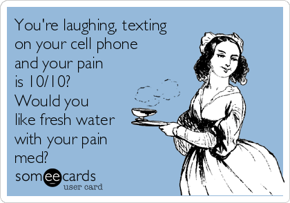You're laughing, texting
on your cell phone
and your pain
is 10/10?
Would you
like fresh water
with your pain 
med?