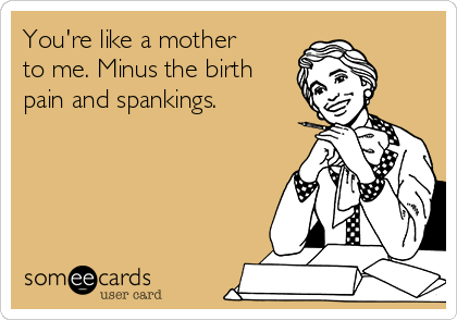 You're like a mother
to me. Minus the birth
pain and spankings. 