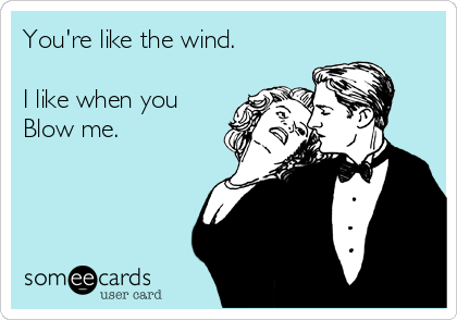 You're like the wind. 

I like when you
Blow me. 