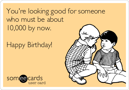 You're looking good for someone
who must be about
10,000 by now.  

Happy Birthday! 
  