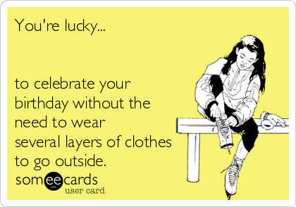 You're lucky...


to celebrate your
birthday without the
need to wear
several layers of clothes
to go outside.