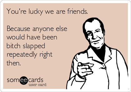 You're lucky we are friends.

Because anyone else
would have been
bitch slapped
repeatedly right
then.