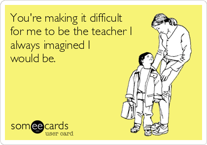 You're making it difficult
for me to be the teacher I 
always imagined I
would be.