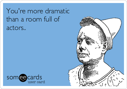 You're more dramatic
than a room full of
actors.. 