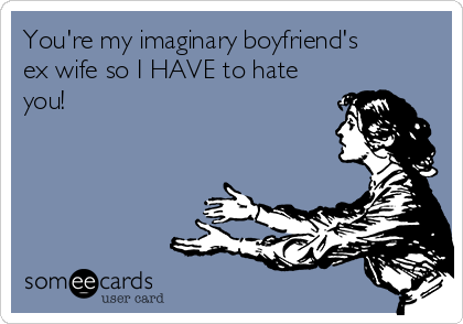 You're my imaginary boyfriend's
ex wife so I HAVE to hate
you!