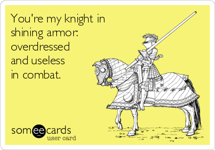 You're my knight in
shining armor: 
overdressed
and useless
in combat.