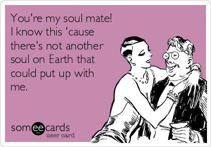 You're my soul mate!
I know this 'cause
there's not another
soul on Earth that
could put up with
me.