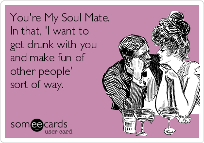 You're My Soul Mate.
In that, 'I want to
get drunk with you
and make fun of
other people'
sort of way.