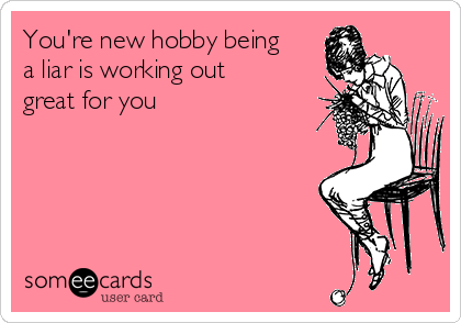 You're new hobby being
a liar is working out
great for you