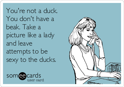 You're not a duck. 
You don't have a 
beak. Take a
picture like a lady
and leave
attempts to be
sexy to the ducks.