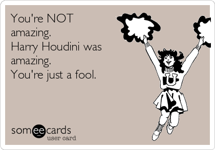 You're NOT
amazing.
Harry Houdini was
amazing.  
You're just a fool. 