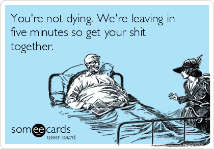 You're not dying. We're leaving in
five minutes so get your shit
together. 