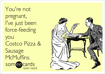 You're not
pregnant, 
I've just been 
force-feeding
you 
Costco Pizza &
Sausage
McMuffins.