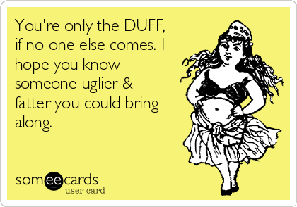 You're only the DUFF,
if no one else comes. I
hope you know
someone uglier &
fatter you could bring
along. 