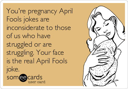 You're pregnancy April
Fools jokes are
inconsiderate to those
of us who have
struggled or are
struggling. Your face
is the real April Fools
joke. 