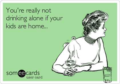 You're really not
drinking alone if your
kids are home...