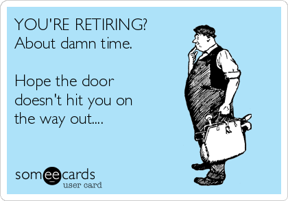 YOU'RE RETIRING?  
About damn time. 

Hope the door
doesn't hit you on 
the way out....