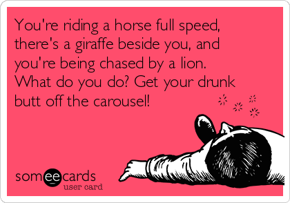 You're riding a horse full speed,
there's a giraffe beside you, and
you're being chased by a lion.
What do you do? Get your drunk
butt off the carousel!
