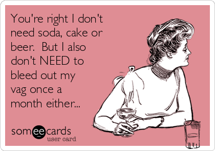 You're right I don't
need soda, cake or
beer.  But I also
don't NEED to
bleed out my
vag once a
month either...