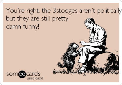 You're right, the 3stooges aren't politically Correct, 
but they are still pretty
damn funny! 