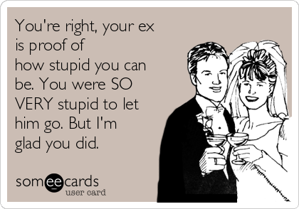 You're right, your ex
is proof of
how stupid you can
be. You were SO
VERY stupid to let
him go. But I'm
glad you did.