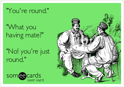"You're round." 

"What you
having mate?" 

"No! you're just
round."