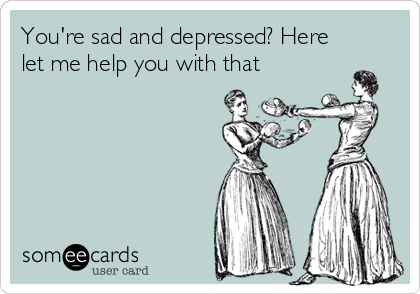 You're sad and depressed? Here
let me help you with that
