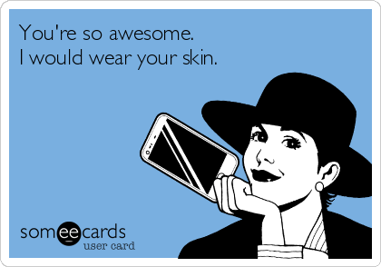 You're so awesome. 
I would wear your skin. 