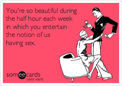 You're so beautiful during
the half hour each week
in which you entertain
the notion of us
having sex.