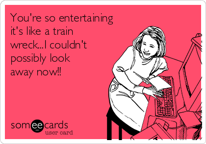You're so entertaining
it's like a train
wreck...I couldn't 
possibly look
away now!!