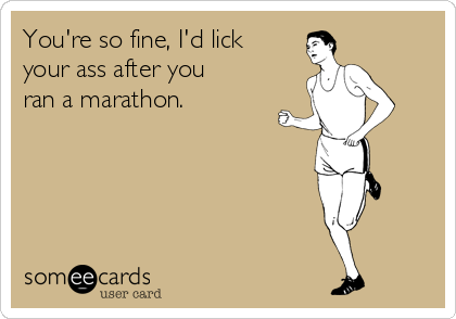 You're so fine, I'd lick
your ass after you
ran a marathon.