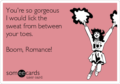 You're so gorgeous
I would lick the
sweat from between
your toes.

Boom, Romance!