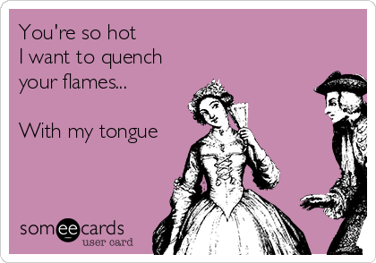 You're so hot
I want to quench
your flames...

With my tongue


