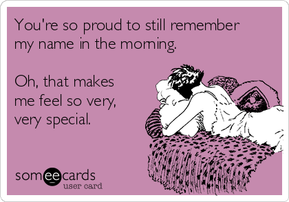 You're so proud to still remember
my name in the morning.

Oh, that makes
me feel so very,
very special.
