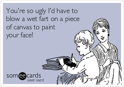 You're so ugly I'd have to
blow a wet fart on a piece
of canvas to paint
your face!