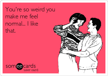 You're so weird you
make me feel
normal... I like
that.