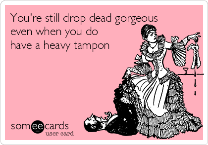 You're still drop dead gorgeous
even when you do
have a heavy tampon