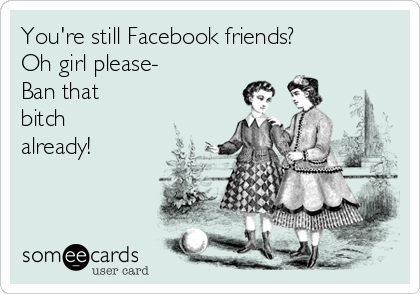 You're still Facebook friends?
Oh girl please-
Ban that
bitch
already!
