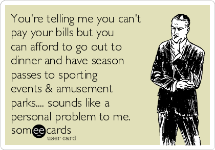You're telling me you can't
pay your bills but you
can afford to go out to
dinner and have season
passes to sporting
events & amusement
parks.... sounds like a
personal problem to me.