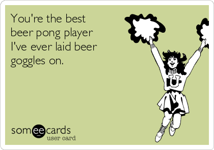 You're the best
beer pong player
I've ever laid beer
goggles on. 