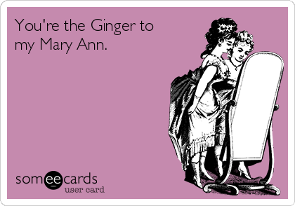 You're the Ginger to 
my Mary Ann.