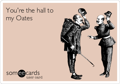 You're the hall to
my Oates