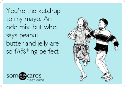 You're the ketchup
to my mayo. An
odd mix, but who
says peanut
butter and jelly are
so f#%*ing perfect
