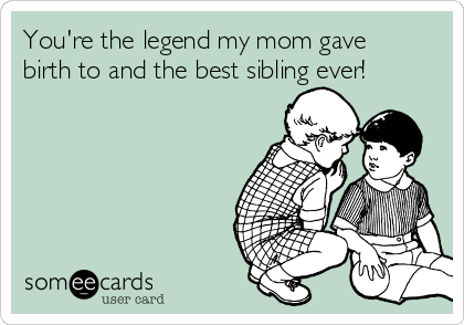 You're the legend my mom gave
birth to and the best sibling ever!