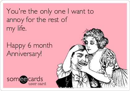 You're the only one I want to annoy for the rest of my life. Happy 6 month  Anniversary! ❤️ | Anniversary Ecard