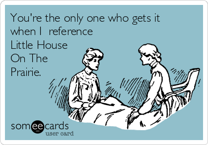 You're the only one who gets it
when I  reference 
Little House
On The
Prairie.
