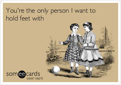 You're the only person I want to
hold feet with 