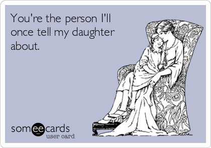 You're the person I'll
once tell my daughter
about.