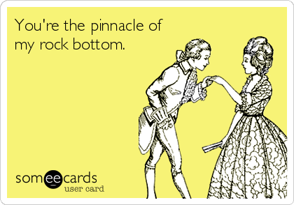 You're the pinnacle of
my rock bottom.