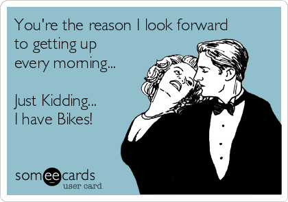 You're the reason I look forward
to getting up
every morning...

Just Kidding...
I have Bikes!